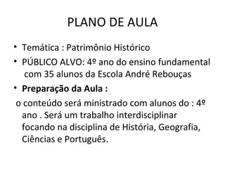 PLANO DE AULA
• Temática : Patrimônio Histórico
• PÚBLICO ALVO: 4º ano do ensino fundamental
   com 35 alunos da Escola André Rebouças
• Preparação da Aula :
 o conteúdo será ministrado com alunos do : 4º
  ano . Será um trabalho interdisciplinar
  focando na disciplina de História, Geografia,
  Ciências e Português.
 