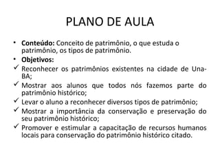 PLANO DE AULA
• Conteúdo: Conceito de patrimônio, o que estuda o
  patrimônio, os tipos de patrimônio.
• Objetivos:
 Reconhecer os patrimônios existentes na cidade de Una-
  BA;
 Mostrar aos alunos que todos nós fazemos parte do
  patrimônio histórico;
 Levar o aluno a reconhecer diversos tipos de patrimônio;
 Mostrar a importância da conservação e preservação do
  seu patrimônio histórico;
 Promover e estimular a capacitação de recursos humanos
  locais para conservação do patrimônio histórico citado.
 