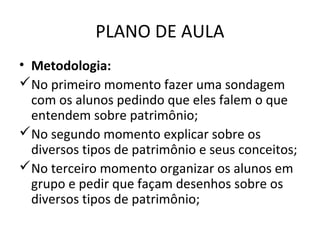 PLANO DE AULA
• Metodologia:
No primeiro momento fazer uma sondagem
  com os alunos pedindo que eles falem o que
  entendem sobre patrimônio;
No segundo momento explicar sobre os
  diversos tipos de patrimônio e seus conceitos;
No terceiro momento organizar os alunos em
  grupo e pedir que façam desenhos sobre os
  diversos tipos de patrimônio;
 