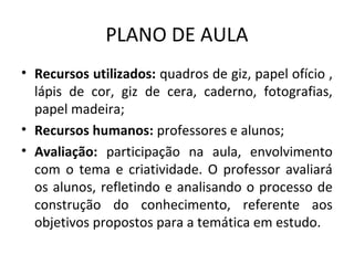 PLANO DE AULA
• Recursos utilizados: quadros de giz, papel ofício ,
  lápis de cor, giz de cera, caderno, fotografias,
  papel madeira;
• Recursos humanos: professores e alunos;
• Avaliação: participação na aula, envolvimento
  com o tema e criatividade. O professor avaliará
  os alunos, refletindo e analisando o processo de
  construção do conhecimento, referente aos
  objetivos propostos para a temática em estudo.
 