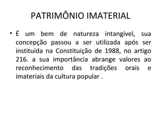 PATRIMÔNIO IMATERIAL
• É um bem de natureza intangível, sua
  concepção passou a ser utilizada após ser
  instituída na Constituição de 1988, no artigo
  216. a sua importância abrange valores ao
  reconhecimento das tradições orais e
  imateriais da cultura popular .
 
