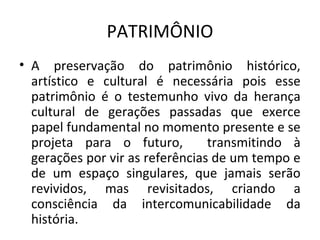 PATRIMÔNIO
• A preservação do patrimônio histórico,
  artístico e cultural é necessária pois esse
  patrimônio é o testemunho vivo da herança
  cultural de gerações passadas que exerce
  papel fundamental no momento presente e se
  projeta para o futuro,         transmitindo à
  gerações por vir as referências de um tempo e
  de um espaço singulares, que jamais serão
  revividos, mas revisitados, criando a
  consciência da intercomunicabilidade da
  história.
 