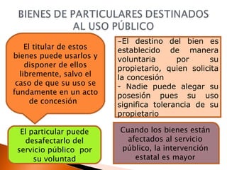 El titular de estos bienes puede usarlos y disponer de ellos libremente, salvo el caso de que su uso se fundamente en un acto de concesión  - El destino del bien es establecido de manera voluntaria por su propietario, quien solicita la concesión  - Nadie puede alegar su posesión pues su uso significa tolerancia de su propietario El particular puede desafectarlo del servicio público  por su voluntad Cuando los bienes están afectados al servicio público, la intervención estatal es mayor 