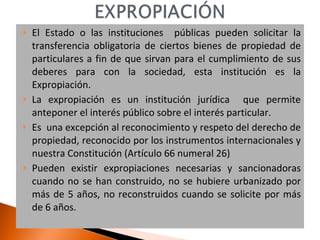El Estado o las instituciones  públicas pueden solicitar la transferencia obligatoria de ciertos bienes de propiedad de particulares a fin de que sirvan para el cumplimiento de sus deberes para con la sociedad, esta institución es la Expropiación. La expropiación es un institución jurídica  que permite anteponer el interés público sobre el interés particular. Es  una excepción al reconocimiento y respeto del derecho de propiedad, reconocido por los instrumentos internacionales y nuestra Constitución (Artículo 66 numeral 26) Pueden existir expropiaciones necesarias y sancionadoras cuando no se han construido, no se hubiere urbanizado por más de 5 años, no reconstruidos cuando se solicite por más de 6 años. 