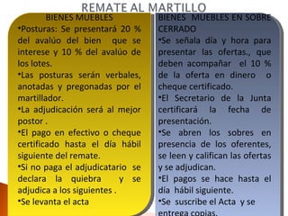 BIENES MUEBLES Posturas: Se presentará 20 % del avalúo del bien  que se interese y 10 % del avalúo de los lotes. Las posturas serán verbales, anotadas y pregonadas por el martillador. La adjudicación será al mejor postor . El pago en efectivo o cheque certificado hasta el día hábil siguiente del remate. Si no paga el adjudicatario  se declara la quiebra  y se adjudica a los siguientes . Se levanta el acta BIENES  MUEBLES EN SOBRE CERRADO Se señala día y hora para presentar las ofertas., que deben acompañar  el 10 % de la oferta en dinero  o cheque certificado. El Secretario de la Junta certificará la fecha de presentación. Se abren los sobres en presencia de los oferentes, se leen y califican las ofertas y se adjudican. El pagos se hace hasta el día  hábil siguiente. Se  suscribe el Acta  y se  entrega copias. 