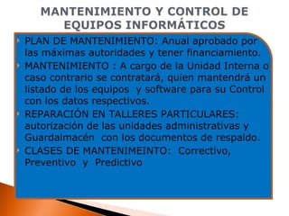 PLAN DE MANTENIMIENTO: Anual aprobado por las máximas autoridades y tener financiamiento. MANTENIMIENTO : A cargo de la Unidad Interna o caso contrario se contratará, quien mantendrá un listado de los equipos  y software para su Control con los datos respectivos. REPARACIÓN EN TALLERES PARTICULARES: autorización de las unidades administrativas y Guardalmacén  con los documentos de respaldo. CLASES DE MANTENIMEINTO:  Correctivo, Preventivo  y  Predictivo 