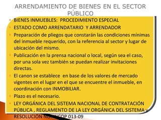 BIENES INMUEBLES:  PROCEDIMIENTO ESPECIAL ESTADO COMO ARRENDATARIO  Y ARRENDADOR Preparación de pliegos que constarán las condiciones mínimas del inmueble requerido, con la referencia al sector y lugar de ubicación del mismo. Publicación en la prensa nacional o local, según sea el caso, por una sola vez también se puedan realizar invitaciones directas. El canon se establece  en base de los valores de mercado vigentes en el lugar en el que se encuentre el inmueble, en coordinación con INMOBILIAR. Plazo es el necesario. LEY ORGÁNICA DEL SISTEMA NACIONAL DE CONTRATACIÓN PÚBLICA , REGLAMENTO DE LA LEY ORGÁNICA DEL SISTEMA y RESOLUCIÓN NO. INCOP 013-09 