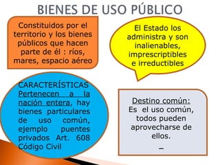 Constituidos por el territorio y los bienes públicos que hacen parte de él : ríos, mares, espacio aéreo El Estado los administra y son inalienables, imprescriptibles e irreductibles CARACTERÍSTICAS Pertenecen a la nación entera , hay bienes particulares de uso común, ejemplo puentes privados Art. 608 Código Civil Destino común: Es  el uso común, todos pueden aprovecharse de ellos. 