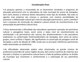 Considerações finais 
A pesquisa apontou a necessidade de se desenvolver atividades e programas de 
educação patrimonial com os educadores da rede municipal de ensino de Garopaba, 
bem como atestou o interesse destes educadores neste tipo de atividade. São estes os 
agentes mais próximos das crianças e, portanto, com maiores possibilidades de 
promover a alfabetização cultural por meio da educação patrimonial e, assim, contribuir 
com o processo de construção da cidadania cultural através do reconhecimento e da 
preservação do patrimônio cultural local. 
Ficou demonstrada a dificuldade dos educadores apontarem exemplos de patrimônio 
cultural e paisagístico locais, assim como o baixo nível de reconhecimento da 
contribuição e da permanência das culturas dos afrodescendentes e dos pescadores 
tradicionais na conformação histórico/identitária de Garopaba, bem como de outros 
grupos, como surfistas e hippies, tão significativos na construção da paisagem social de 
Garopaba a partir da década de 1980, sendo que as principais referências patrimoniais 
estão relacionadas ao catolicismo. 
As dificuldades observadas podem estar relacionadas ao grande número de 
professores provindos de outras regiões do país, bem como à carência de materiais que 
discutam a história e o patrimônio cultural local e à falta de políticas públicas no âmbito 
do município que incentivem o conhecimento e a valorização do seu patrimônio 
cultural. 
 