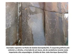 Inscrições rupestres na Pedra do Galeão (Garopaba/SC). À esquerda grafismo pré-colonial 
e, à direita, a inscrição de um touro, ato de vandalismo recente neste 
importante sítio arqueológico. (Crédito da foto: João Henrique Quoos/IFSC) 
 
