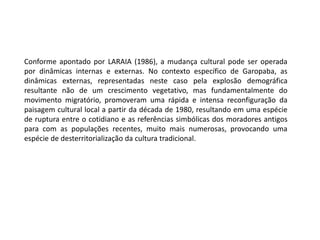 Conforme apontado por LARAIA (1986), a mudança cultural pode ser operada 
por dinâmicas internas e externas. No contexto específico de Garopaba, as 
dinâmicas externas, representadas neste caso pela explosão demográfica 
resultante não de um crescimento vegetativo, mas fundamentalmente do 
movimento migratório, promoveram uma rápida e intensa reconfiguração da 
paisagem cultural local a partir da década de 1980, resultando em uma espécie 
de ruptura entre o cotidiano e as referências simbólicas dos moradores antigos 
para com as populações recentes, muito mais numerosas, provocando uma 
espécie de desterritorialização da cultura tradicional. 
 