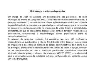 Metodologia e universo da pesquisa 
Em março de 2014 foi aplicado um quesationário aos professores da rede 
municipal de ensino de Garopaba. Das 21 unidades de ensino da rede municipal, a 
pesquisa envolveu 17, sendo que em 4 não se aplicou o questionário em razão da 
impossibilidade de se contatar o responsável pela unidade ou porque a escola não 
se encontrava em funcionamento no momento da visita. Existe a possibilidade, 
entretanto, de que os educadores destas escolas tenham também respondido ao 
questionário, considerando a movimentação destes profissionais entre as 
unidades de ensino. 
O universo da pesquisa, portanto, foi censitário. No total 110 professores 
responderam ao questionário, e não se fez distinção entre docentes no exercício 
do magistério e docentes no exercício de cargos administrativos, bem como não 
se distinguiu professores específicos para cada campo do saber. A opção justifica-se 
na compreensão de que a educação patrimonial constitui-se enquanto 
atividade interdisciplinar, conforme discutido por SANTOS (2007), e fundamental 
para o desenvolvimento da cidadania cultural, configurando-se, portanto, como 
um tema transversal. 
 