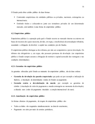 11
O Estado pode obter crédito público de duas formas:
 Contraindo empréstimos de entidades públicas ou privadas, nacionais, estrangeiras ou
internacionais;
 Emitindo títulos e colocando-os junto aos tomadores privados de um determinado
mercado, está também é uma forma de empréstimo público.
4.2. Empréstimo público
Empréstimo público é a operação pela qual o Estado recorre ao mercado interno ou externo em
busca de recursos dos quais necessita, devido, em regra, a insuficiência da arrecadação tributária,
assumindo a obrigação de devolver o capital nas condições por ele fixadas.
O empréstimo público distingue-se dos tributos, por não ser compulsório e prever devolução. Os
tributos são obrigatórios e, em regra, não possuem promessa de devolução (no empréstimo
público o Estado sempre assume a obrigação de restituir o capital acrescido das vantagens e nas
condições determinadas).
4.2.1. Garantias do empréstimo público
As garantias oferecidas pelo Estado ao mutuante do empréstimo público, são de duas ordens:
 Garantia da devolução da quantia emprestada: que pode ser por exemplo a indicação de
fiadores, a vinculação de determinadas rendas do Estado ao pagamento.
 Garantia contra a desvalorização da moeda: por exemplo as garantias de
câmbio (vinculação do valor do pagamento a moeda estrangeira no momento da devolução),
a cláusula ouro (valor do pagamento vinculado a cotação internacional do ouro).
4.2.2. Amortização do empréstimo público
As formas clássicas de pagamento, de resgate do empréstimo público são:
 Todos os títulos são resgatados simultaneamente na data do vencimento;
 Pagamento em série por meio de sorteios periódicos;
 