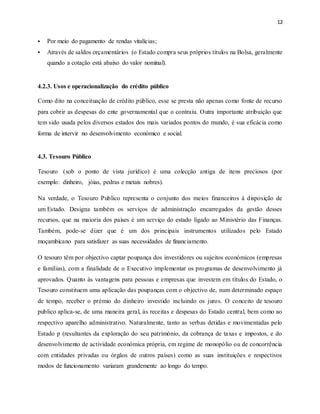 12
 Por meio do pagamento de rendas vitalícias;
 Através de saldos orçamentários (o Estado compra seus próprios títulos na Bolsa, geralmente
quando a cotação está abaixo do valor nominal).
4.2.3. Usos e operacionalização do crédito público
Como dito na conceituação de crédito público, esse se presta não apenas como fonte de recurso
para cobrir as despesas do ente governamental que o contraiu. Outra importante atribuição que
tem sido usada pelos diversos estados dos mais variados pontos do mundo, é sua eficácia como
forma de intervir no desenvolvimento económico e social.
4.3. Tesouro Público
Tesouro (sob o ponto de vista jurídico) é uma colecção antiga de itens preciosos (por
exemplo: dinheiro, jóias, pedras e metais nobres).
Na verdade, o Tesouro Publico representa o conjunto dos meios financeiros à disposição de
um Estado. Designa também os serviços de administração encarregados da gestão desses
recursos, que na maioria dos países é um serviço do estado ligado ao Ministério das Finanças.
Também, pode-se dizer que é um dos principais instrumentos utilizados pelo Estado
moçambicano para satisfazer as suas necessidades de financiamento.
O tesouro têm por objectivo captar poupança dos investidores ou sujeitos económicos (empresas
e famílias), com a finalidade de o Executivo implementar os programas de desenvolvimento já
aprovados. Quanto às vantagens para pessoas e empresas que investem em títulos do Estado, o
Tesouro constituem uma aplicação das poupanças com o objectivo de, num determinado espaço
de tempo, receber o prémio do dinheiro investido incluindo os juros. O conceito de tesouro
publico aplica-se, de uma maneira geral, às receitas e despesas do Estado central, bem como ao
respectivo aparelho administrativo. Naturalmente, tanto as verbas detidas e movimentadas pelo
Estado p (resultantes da exploração do seu património, da cobrança de taxas e impostos, e do
desenvolvimento de actividade económica própria, em regime de monopólio ou de concorrência
com entidades privadas ou órgãos de outros países) como as suas instituições e respectivos
modos de funcionamento variaram grandemente ao longo do tempo.
 