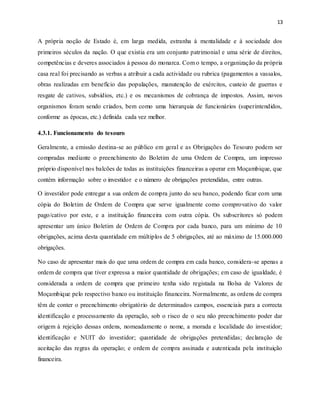 13
A própria noção de Estado é, em larga medida, estranha à mentalidade e à sociedade dos
primeiros séculos da nação. O que existia era um conjunto patrimonial e uma série de direitos,
competências e deveres associados à pessoa do monarca. Com o tempo, a organização da própria
casa real foi precisando as verbas a atribuir a cada actividade ou rubrica (pagamentos a vassalos,
obras realizadas em benefício das populações, manutenção de exércitos, custeio de guerras e
resgate de cativos, subsídios, etc.) e os mecanismos de cobrança de impostos. Assim, novos
organismos foram sendo criados, bem como uma hierarquia de funcionários (superintendidos,
conforme as épocas, etc.) definida cada vez melhor.
4.3.1. Funcionamento do tesouro
Geralmente, a emissão destina-se ao público em geral e as Obrigações do Tesouro podem ser
compradas mediante o preenchimento do Boletim de uma Ordem de Compra, um impresso
próprio disponível nos balcões de todas as instituições financeiras a operar em Moçambique, que
contém informação sobre o investidor e o número de obrigações pretendidas, entre outras.
O investidor pode entregar a sua ordem de compra junto do seu banco, podendo ficar com uma
cópia do Boletim de Ordem de Compra que serve igualmente como comprovativo do valor
pago/cativo por este, e a instituição financeira com outra cópia. Os subscritores só podem
apresentar um único Boletim de Ordem de Compra por cada banco, para um mínimo de 10
obrigações, acima desta quantidade em múltiplos de 5 obrigações, até ao máximo de 15.000.000
obrigações.
No caso de apresentar mais do que uma ordem de compra em cada banco, considera-se apenas a
ordem de compra que tiver expressa a maior quantidade de obrigações; em caso de igualdade, é
considerada a ordem de compra que primeiro tenha sido registada na Bolsa de Valores de
Moçambique pelo respectivo banco ou instituição financeira. Normalmente, as ordens de compra
têm de conter o preenchimento obrigatório de determinados campos, essenciais para a correcta
identificação e processamento da operação, sob o risco de o seu não preenchimento poder dar
origem à rejeição dessas ordens, nomeadamente o nome, a morada e localidade do investidor;
identificação e NUIT do investidor; quantidade de obrigações pretendidas; declaração de
aceitação das regras da operação; e ordem de compra assinada e autenticada pela instituição
financeira.
 