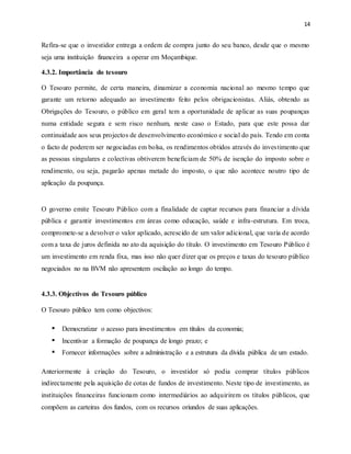 14
Refira-se que o investidor entrega a ordem de compra junto do seu banco, desde que o mesmo
seja uma instituição financeira a operar em Moçambique.
4.3.2. Importância do tesouro
O Tesouro permite, de certa maneira, dinamizar a economia nacional ao mesmo tempo que
garante um retorno adequado ao investimento feito pelos obrigacionistas. Aliás, obtendo as
Obrigações do Tesouro, o público em geral tem a oportunidade de aplicar as suas poupanças
numa entidade segura e sem risco nenhum, neste caso o Estado, para que este possa dar
continuidade aos seus projectos de desenvolvimento económico e social do país. Tendo em conta
o facto de poderem ser negociadas em bolsa, os rendimentos obtidos através do investimento que
as pessoas singulares e colectivas obtiverem beneficiam de 50% de isenção do imposto sobre o
rendimento, ou seja, pagarão apenas metade do imposto, o que não acontece noutro tipo de
aplicação da poupança.
O governo emite Tesouro Público com a finalidade de captar recursos para financiar a dívida
pública e garantir investimentos em áreas como educação, saúde e infra-estrutura. Em troca,
compromete-se a devolver o valor aplicado, acrescido de um valor adicional, que varia de acordo
com a taxa de juros definida no ato da aquisição do título. O investimento em Tesouro Público é
um investimento em renda fixa, mas isso não quer dizer que os preços e taxas do tesouro público
negociados no na BVM não apresentem oscilação ao longo do tempo.
4.3.3. Objectivos do Tesouro público
O Tesouro público tem como objectivos:
 Democratizar o acesso para investimentos em títulos da economia;
 Incentivar a formação de poupança de longo prazo; e
 Fornecer informações sobre a administração e a estrutura da dívida pública de um estado.
Anteriormente à criação do Tesouro, o investidor só podia comprar títulos públicos
indirectamente pela aquisição de cotas de fundos de investimento. Neste tipo de investimento, as
instituições financeiras funcionam como intermediários ao adquirirem os títulos públicos, que
compõem as carteiras dos fundos, com os recursos oriundos de suas aplicações.
 