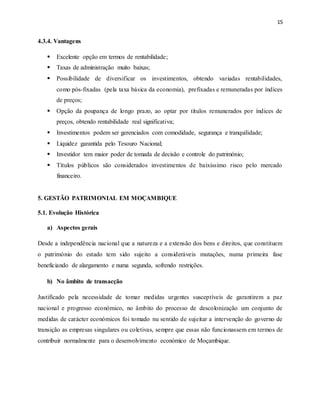 15
4.3.4. Vantagens
 Excelente opção em termos de rentabilidade;
 Taxas de administração muito baixas;
 Possibilidade de diversificar os investimentos, obtendo variadas rentabilidades,
como pós-fixadas (pela taxa básica da economia), prefixadas e remuneradas por índices
de preços;
 Opção da poupança de longo prazo, ao optar por títulos remunerados por índices de
preços, obtendo rentabilidade real significativa;
 Investimentos podem ser gerenciados com comodidade, segurança e tranquilidade;
 Liquidez garantida pelo Tesouro Nacional;
 Investidor tem maior poder de tomada de decisão e controle do património;
 Títulos públicos são considerados investimentos de baixíssimo risco pelo mercado
financeiro.
5. GESTÃO PATRIMONIAL EM MOÇAMBIQUE
5.1. Evolução Histórica
a) Aspectos gerais
Desde a independência nacional que a natureza e a extensão dos bens e direitos, que constituem
o património do estado tem sido sujeito a consideráveis mutações, numa primeira fase
beneficiando de alargamento e numa segunda, sofrendo restrições.
b) No âmbito de transacção
Justificado pela necessidade de tomar medidas urgentes susceptíveis de garantirem a paz
nacional e progresso económico, no âmbito do processo de descolonização um conjunto de
medidas de carácter económicos foi tomado nu sentido de sujeitar a intervenção do governo de
transição as empresas singulares ou coletivas, sempre que essas não funcionassem em termos de
contribuir normalmente para o desenvolvimento económico de Moçambique.
 
