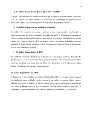 16
c) No âmbito da constituição do tofo (25 de Junho de 1975)
O artigo 8 da constituição da república definindo que a terra e os recursos naturais situados no
solo e no subsolo, nas águas territoriais e plataformas de Moçambique são propriedades de
estado, dita a génese de um estado de absoluta propriedade do património dominal.
d) No âmbito do programa de reabilitação económico
No âmbito do programa económica, assiste-se a uma reestruturação, transformação e
redimensionamento do sector empresarial do estado que inclui a privatização e alienação do
titulo oneroso da empresa, estabelecimento, instalações e participações sociais de propriedade do
estado, por: concurso público, oferta ou vendas publicas de acções negociação particular,
realização de investimentos privados mediante o aumento de capital ou alienação a Gestores e
técnicos de trabalhadores nacionais.
e) No âmbito da constituição de 1990
No âmbito da constituição de 1990 não há duvida que-se privilegia a ordenação do estado. No
que diz respeito aos bens dominantes não há qualquer alteração quanto ao direito de propriedade
parecendo absoluta à observância do artigo 35 da CC e dos artigos 46 a 48 sobre a propriedade
da terra e os métodos dos seus usos e aproveitamento.
5.2. Gestão do património do estado
O Património é uma realidade económica fundamental, embora o seu peso relativo quando
comparado com outras realidades efectivas, de que há que realçar, obviamente a figura jurídico-
tributária do imposto. A Gestão Patrimonial assume relevo extraordinário já que é possível, por
este meio, a aferição correcta dos patrimónios especiais (vulgo culturas, ecologias). A
racionalidade de gestão patrimonial, tal como em qualquer sector financeiro, é fundamental.
 