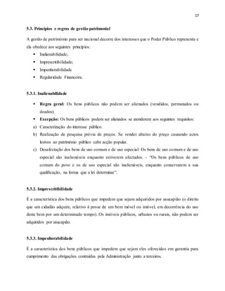 17
5.3. Princípios e regras de gestão patrimonial
A gestão de património para ser nacional decorre dos interesses que o Poder Público representa e
ela obedece aos seguintes princípios:
 Inalienabilidade;
 Imprescritibilidade;
 Impenhorabilidade
 Regularidade Financeira.
5.3.1. Inalienabilidade
 Regra geral: Os bens públicos não podem ser alienados (vendidos, permutados ou
doados).
 Excepção: Os bens públicos podem ser alienados se atenderem aos seguintes requisitos:
a) Caracterização do interesse público.
b) Realização de pesquisa prévia de preços. Se vender abaixo do preço causando actos
lesivos ao património público cabe acção popular.
c) Desafectação dos bens de uso comum e de uso especial: Os bens de uso comum e de uso
especial são inalienáveis enquanto estiverem afectados. - “Os bens públicos de uso
comum do povo e os de uso especial são inalienáveis, enquanto conservarem a sua
qualificação, na forma que a lei determinar”.
5.3.2. Imprescritibilidade
É a característica dos bens públicos que impedem que sejam adquiridos por usucapião (o direito
que um cidadão adquire, relativo à posse de um bem móvel ou imóvel, em decorrência do uso
deste bem por um determinado tempo). Os imóveis públicos, urbanos ou rurais, não podem ser
adquiridos por usucapião.
5.3.3. Impenhorabilidade
É a característica dos bens públicos que impedem que sejam eles oferecidos em garantia para
cumprimento das obrigações contraídas pela Administração junto a terceiros.
 