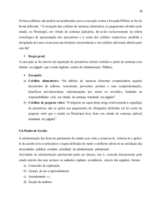 18
Os bens públicos não podem ser penhorados, pois a execução contra a Fazenda Pública se faz de
forma diferente. “À excepção dos créditos de natureza alimentícia, os pagamentos devidos pelo
estado, ou Municipal, em virtude de sentença judiciária, far-se-ão exclusivamente na ordem
cronológica de apresentação dos precatórios e à conta dos créditos respectivos, proibida a
designação de casos ou pessoas nas dotações orçamentárias e nos créditos adicionais abertos para
este fim”
 Regra geral:
A execução se faz através da expedição de precatórios (títulos emitidos a partir de sentença com
trânsito em julgado que o torna legitimo credor da Administração Pública).
 Excepção:
a) Créditos alimentares: “Os débitos de natureza alimentar compreendem aqueles
decorrentes de salários, vencimento, proventos, pensões e suas complementações,
benefícios providenciarias, indemnizações por morte ou invalidez, fundadas na
responsabilidade civil, em virtude de sentença transitada em julgado”.
b) Créditos de pequeno valor: “O disposto no caput deste artigo relativamente à expedição
de precatórios não se aplica aos pagamentos de obrigações definidas em lei como de
pequeno valor que o estado ou Municipal deve fazer em virtude de sentença judicial
transitada em julgado”.
5.4.Modos de Gestão
A administração dos bens do património do estado com vista a conserva-lo, valoriza-lo e aplica-
lo de acordo com os princípios e regras definidas de modo a melhorar afecta-lo na satisfação das
necessidades publicas constitui actividade de administração patrimonial.
Actividade de administração patrimonial pode ser directa, isto é, exercida directamente pelo
estado através dos seus serviços ou unidades orgânica ou indirecta, através das seguintes formas:
a) Concessão de exploração
b) Licença de uso e aproveitamento
c) Arrendamento e ;
d) Secção de usufruto.
 