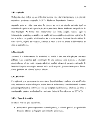 19
5.4.1. Aquisição
Os bens de estado podem ser adquiridos internamente e no exterior por concurso com principio
centralizado por órgão coordenador do SPE – Subsistema do património do estado.
Aquisição pode ser feita, para alem da compra por meio de doação sucessão legal ou
testamentária, apropriação, expropriação, produção e outras formas prevista no código civil e de
mais legislação. As formas mais características são: Troca, doação, sucessão legal ou
testamentária, usucapião, ocupação ou a secção, por arrematação em processos judicial ou de
execução fiscal e requisição administrativa, por reversão ao favor do estado da universidade de
bens e direito, objecto de concessão, confisco, a perda a favor do estado de instrumentos de
crime e nacionalização.
5.4.2. Alienação
Alienação é a título oneroso, do património do estado é feita, em princípio por concursos
públicos sendo precedida pela constituição de uma comissão para avaliação e alienação
constituída por três ou cinco elementos efectivos igual ao número de suplentes. Alienação de
bens abatidos pode ser feita para além de outras previstas por lei, por uma das seguintes formas:
Leilão, propostas em carteiras fechadas e trocas.
5.4.3. Inventario
É o registo de bens que se constitui como activo do património do estado ou parte significativa
dele, determinada da sua afectação e da sua natureza. O inventário é um instrumento utilizado
para acompanhamento e controlo dos bens que compõem o património do estado ou que esteja a
sua disposição e devem ser classificados e valorados (artigo 86 do regulamento do SISTAFE).
5.4.3.1. Tipos de inventário
Inventário pode ser geral ou específica:
 O inventário geral compreende o domínio público, o domínio privado e o património
financeiro (direitos e obrigações com conteúdos económicos).
 