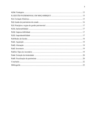 3
4.3.4. Vantagens............................................................................................................................ 15
5. GESTÃO PATRIMONIAL EM MOÇAMBIQUE .................................................................. 15
5.1. Evolução Histórica................................................................................................................. 15
5.2. Gestão do património do estado............................................................................................. 16
5.3. Princípios e regras de gestão patrimonial .............................................................................. 17
5.3.1. Inalienabilidade:.................................................................................................................. 17
5.3.2. Imprescritibilidade .............................................................................................................. 17
5.3.3. Impenhorabilidade .............................................................................................................. 17
5.4.Modos de Gestão..................................................................................................................... 18
5.4.1. Aquisição ............................................................................................................................ 19
5.4.2. Alienação ............................................................................................................................ 19
5.4.3. Inventario ............................................................................................................................ 19
5.4.3.1. Tipos de inventário .......................................................................................................... 19
5.4.4. Extinção da titularidade ...................................................................................................... 20
5.4.5. Fiscalização do património ................................................................................................. 20
Conclusão...................................................................................................................................... 22
Bibliografia ................................................................................................................................... 23
 