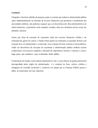 22
Conclusão
Chegando o fim deste trabalho de pesquisa, pode-se concluir que embora a administração pública
opere fundamentalmente na obtenção de recursos financeiros que permitam o atendimento das
necessidades públicas, não podemos esquecer que, em decorrência dos fatos administrativos de
ordem financeira, o património sofre mutações variadas, tanto nos elementos activos como nos
elementos passivos.
Assim, por força da execução do orçamento, além dos recursos financeiros obtidos e da
realização dos gastos de custeio, o Estado realiza gastos na construção ou aquisição de bens cujo
conjunto deve ser administrado e conservado. Esse conjunto de bens constitui os bens públicos.
Ainda em decorrência da execução do orçamento a administração pública também assume
compromisso com terceiros mediante a obtenção de empréstimos internos e externos, a curto e
longo prazo, que constituem o que se denomina divida pública.
O património do Estado, como matéria administrável, isto é, como objecto da gestão patrimonial
desempenhada pelos órgãos da administração, é o conjunto de bens, valores, créditos e
obrigações de conteúdo económico e avaliáveis em moeda que as Finanças Pública possui e
utiliza na conservação dos seus objectivos.
 