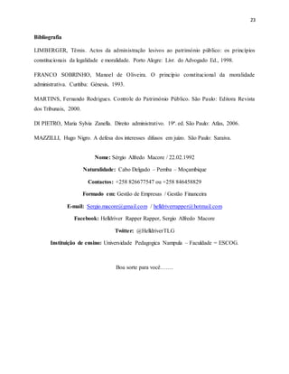 23
Bibliografia
LIMBERGER, Têmis. Actos da administração lesivos ao património público: os princípios
constitucionais da legalidade e moralidade. Porto Alegre: Livr. do Advogado Ed., 1998.
FRANCO SOBRINHO, Manoel de Oliveira. O princípio constitucional da moralidade
administrativa. Curitiba: Génesis, 1993.
MARTINS, Fernando Rodrigues. Controle do Património Público. São Paulo: Editora Revista
dos Tribunais, 2000.
DI PIETRO, Maria Sylvia Zanella. Direito administrativo. 19ª. ed. São Paulo: Atlas, 2006.
MAZZILLI, Hugo Nigro. A defesa dos interesses difusos em juízo. São Paulo: Saraiva.
Nome: Sérgio Alfredo Macore / 22.02.1992
Naturalidade: Cabo Delgado – Pemba – Moçambique
Contactos: +258 826677547 ou +258 846458829
Formado em: Gestão de Empresas / Gestão Financeira
E-mail: Sergio.macore@gmail.com / helldriverrapper@hotmail.com
Facebook: Helldriver Rapper Rapper, Sergio Alfredo Macore
Twitter: @HelldriverTLG
Instituição de ensino: Universidade Pedagogica Nampula – Faculdade = ESCOG.
Boa sorte para você…….
 