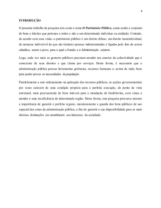 4
INTRODUÇÃO
O presente trabalho de pesquisa tem como o tema O Património Público, como sendo o conjunto
de bens e direitos que pertence a todos e não a um determinado indivíduo ou entidade. Contudo,
de acordo com essa visão, o património público é um direito difuso, um direito transindividual,
de natureza indivisível de que são titulares pessoas indeterminadas e ligadas pelo fato de serem
cidadãos, serem o povo, para o qual o Estado e a Administração existem.
Logo, cada vez mais os gestores públicos precisam atender aos anseios da colectividade que é
consciente de seus direitos e que clama por serviços. Desta forma, é necessário que a
administração pública possua ferramentas gerências, recursos humanos e, acima de tudo, bens
para poder prover as necessidades da população.
Paralelamente a este ordenamento na aplicação dos recursos públicos, as acções governamentais
por vezes carecem de uma condição propícia para a perfeita execução, do ponto de vista
estrutural, mais precisamente de bens imóveis para a instalação de benfeitorias, com vistas a
atender a uma insuficiência de determinada região. Desta forma, esta pesquisa procurou mostrar
a importância de garantir o perfeito registo, monitoramento e guarda dos bens públicos de uso
especial dos entes da administração pública, a fim de garantir a sua disponibilidade para as mais
diversas destinações em atendimento aos interesses da sociedade.
 
