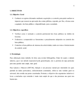 5
1. OBJECTIVOS
1.1. Objectivo Geral
 Conhecer os registos efectuados mediante a aquisição e o controlo, para poder analisar os
impactos que causam na aprovação das contas públicas, expondo, por fim, a forma como
a aquisição dos bens públicos é disponibilizada para a sociedade.
1.2. Objectivos específicos
 Verificar como é realizado o controlo patrimonial dos bens públicos no âmbito do
Governo;
 Evidenciar e compreender as ferramentas e procedimentos adoptados no controlo dos
bens públicos;
 Controlar os bens públicos de interesse da colectividade, tendo em vistas o fortalecimento
do controlo social.
2. Metodologia
Para elaboração deste trabalho foi feito uma revisão bibliográfica. Onde foi usado o método
indutivo, que é um método responsável pela generalização, isto é, partimos de algo particular
para uma questão mais ampla, mais geral.
Para Lakatos e Marconi (2007:86), Indução é um processo mental por intermédio do qual,
partindo de dados particulares, suficientemente constatados, infere-se uma verdade geral ou
universal, não contida nas partes examinadas. Portanto, o objectivo dos argumentos indutivos é
levar a conclusões cujo conteúdo é muito mais amplo do que o das premissas nas quais nos
baseia-mos.
 