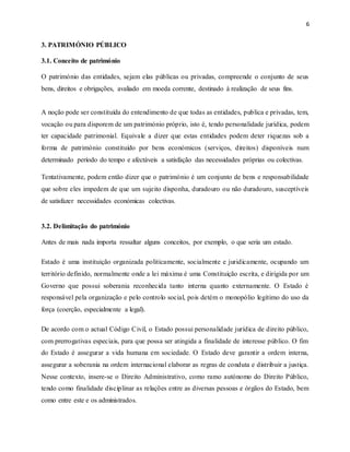 6
3. PATRIMÓNIO PÚBLICO
3.1. Conceito de património
O património das entidades, sejam elas públicas ou privadas, compreende o conjunto de seus
bens, direitos e obrigações, avaliado em moeda corrente, destinado à realização de seus fins.
A noção pode ser constituída do entendimento de que todas as entidades, publica e privadas, tem,
vocação ou para disporem de um património próprio, isto é, tendo personalidade jurídica, podem
ter capacidade patrimonial. Equivale a dizer que estas entidades podem deter riquezas sob a
forma de património constituído por bens económicos (serviços, direitos) disponíveis num
determinado período do tempo e afectáveis a satisfação das necessidades próprias ou colectivas.
Tentativamente, podem então dizer que o património é um conjunto de bens e responsabilidade
que sobre eles impedem de que um sujeito disponha, duradouro ou não duradouro, susceptíveis
de satisfazer necessidades económicas colectivas.
3.2. Delimitação do património
Antes de mais nada importa ressaltar alguns conceitos, por exemplo, o que seria um estado.
Estado é uma instituição organizada politicamente, socialmente e juridicamente, ocupando um
território definido, normalmente onde a lei máxima é uma Constituição escrita, e dirigida por um
Governo que possui soberania reconhecida tanto interna quanto externamente. O Estado é
responsável pela organização e pelo controlo social, pois detém o monopólio legítimo do uso da
força (coerção, especialmente a legal).
De acordo com o actual Código Civil, o Estado possui personalidade jurídica de direito público,
com prerrogativas especiais, para que possa ser atingida a finalidade de interesse público. O fim
do Estado é assegurar a vida humana em sociedade. O Estado deve garantir a ordem interna,
assegurar a soberania na ordem internacional elaborar as regras de conduta e distribuir a justiça.
Nesse contexto, insere-se o Direito Administrativo, como ramo autónomo do Direito Público,
tendo como finalidade disciplinar as relações entre as diversas pessoas e órgãos do Estado, bem
como entre este e os administrados.
 
