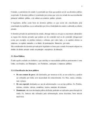 7
Contudo, o património do estado é constituído por bens que podem ser do seu domínio público
ou privado. O domínio público é constituído por coisas que vem em virtude da sua reconhecida
primacial utilidade pública, a lei subtrai ao comércio jurídico privado.
O legislador, define como bens de domínio público os que assim são classificados pela
constituição da república, ou os submetidos por leis a titularidade do estado e subtraído ao direito
privado.
O domínio privado do património do estado, abrange todos os em que se encontram submetidos
as regras dos direitos privados que podem ser de conteúdo real ou de conteúdo obrigacional
como, por exemplo, os prédios rústicos e urbanos, por outro lado, e os capitais afectos as
empresas, os capitais mutuados e os títulos de participações financeira, por outro.
São considerados do domínio privado pelo legislador os bens que o estado livremente adquire no
âmbito do direito privado sendo em princípio susceptíveis de alienação.
3.3. Bens Públicos
É tudo aquilo avaliado em dinheiro e que satisfaça as necessidades públicas pertencentes à uma
União, aos Estados, aos Municípios, aos Territórios, autarquias e empresas públicas.
3.3.1.Classificação dos bens públicos
 De uso comum do povo: são destinados, por natureza ou lei, ao uso colectivo, e podem
ser utilizados por todos sem necessidade de consentimento. Ex. Rios, mares, estradas,
ruas e praças.
 De uso especial: destinados ao uso da administração e ao serviço público. Ex. Prédios,
terrenos, veículos, móveis, cemitérios, teatros, materiais de consumo.
 Dominicais: não tem destinação púbica definida, podendo ser aplicados para obtenção de
renda. Ex. Imóveis não utilizados pela administração, terras devolutas, bens móveis
inservíveis.
 