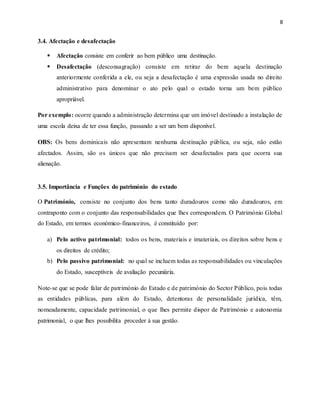8
3.4. Afectação e desafectação
 Afectação consiste em conferir ao bem público uma destinação.
 Desafectação (desconsagração) consiste em retirar do bem aquela destinação
anteriormente conferida a ele, ou seja a desafectação é uma expressão usada no direito
administrativo para denominar o ato pelo qual o estado torna um bem público
apropriável.
Por exemplo: ocorre quando a administração determina que um imóvel destinado a instalação de
uma escola deixa de ter essa função, passando a ser um bem disponível.
OBS: Os bens dominicais não apresentam nenhuma destinação pública, ou seja, não estão
afectados. Assim, são os únicos que não precisam ser desafectados para que ocorra sua
alienação.
3.5. Importância e Funções do património do estado
O Património, consiste no conjunto dos bens tanto duradouros como não duradouros, em
contraponto com o conjunto das responsabilidades que lhes correspondem. O Património Global
do Estado, em termos económico-financeiros, é constituído por:
a) Pelo activo patrimonial: todos os bens, materiais e imateriais, os direitos sobre bens e
os direitos de crédito;
b) Pelo passivo patrimonial: no qual se incluem todas as responsabilidades ou vinculações
do Estado, susceptíveis de avaliação pecuniária.
Note-se que se pode falar de património do Estado e de património do Sector Público, pois todas
as entidades públicas, para além do Estado, detentoras de personalidade jurídica, têm,
nomeadamente, capacidade patrimonial, o que lhes permite dispor de Património e autonomia
patrimonial, o que lhes possibilita proceder à sua gestão.
 