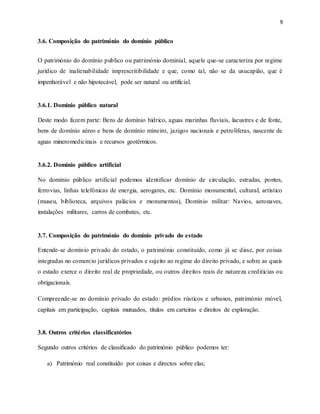 9
3.6. Composição do património do domínio público
O património do domínio publico ou património dominial, aquele que-se caracteriza por regime
jurídico de inalienabilidade imprescritibilidade e que, como tal, não se da usucapião, que é
impenhorável e não hipotecável, pode ser natural ou artificial.
3.6.1. Domínio público natural
Deste modo fazem parte: Bens de domínio hídrico, aguas marinhas fluviais, lacustres e de fonte,
bens de domínio aéreo e bens de domínio mineiro, jazigos nacionais e petrolíferas, nascente de
aguas mineromedicinais e recursos geotérmicos.
3.6.2. Domínio público artificial
No domínio público artificial podemos identificar domínio de circulação, estradas, pontes,
ferrovias, linhas telefónicas de energia, aerogares, etc. Domínio monumental, cultural, artístico
(museu, biblioteca, arquivos palácios e monumentos), Domínio militar: Navios, aeronaves,
instalações militares, carros de combates, etc.
3.7. Composição do património do domínio privado do estado
Entende-se domínio privado do estado, o património constituído, como já se disse, por coisas
integradas no comercio jurídicos privados e sujeito ao regime do direito privado, e sobre as quais
o estado exerce o direito real de propriedade, ou outros direitos reais de natureza creditícias ou
obrigacionais.
Compreende-se no domínio privado do estado: prédios rústicos e urbanos, património móvel,
capitais em participação, capitais mutuados, títulos em carteiras e direitos de exploração.
3.8. Outros critérios classificatórios
Segundo outros critérios de classificado do património público podemos ter:
a) Património real constituído por coisas e directos sobre elas;
 