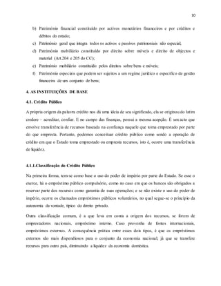 10
b) Património financial constituído por activos monetários financeiros e por créditos e
débitos do estado;
c) Património geral que integra todos os activos e passivos patrimoniais não especial;
d) Património mobiliário constituído por direito sobre móveis e direito de objectos e
material (Art.204 e 205 do CC);
e) Património mobiliário constituído pelos direitos sobre bens e móveis;
f) Património especiais que podem ser sujeitos a um regime jurídico e especifico de gestão
financeira de um conjunto de bens;
4. AS INSTITUIÇÕES DE BASE
4.1. Crédito Público
A própria origem da palavra crédito nos dá uma ideia de seu significado, ela se originou do latim
credere – acreditar, confiar. E no campo das finanças, possui a mesma acepção. É um acto que
envolve transferência de recursos baseada na confiança naquele que toma emprestado por parte
do que empresta. Portanto, podemos conceituar crédito público como sendo a operação de
crédito em que o Estado toma emprestado ou empresta recursos, isto é, ocorre uma transferência
de liquidez.
4.1.1.Classificação do Crédito Público
Na primeira forma, tem-se como base o uso do poder de império por parte do Estado. Se esse o
exerce, há o empréstimo público compulsório, como no caso em que os bancos são obrigados a
reservar parte dos recursos como garantia de suas operações; e se não existe o uso do poder de
império, ocorre os chamados empréstimos públicos voluntários, no qual segue-se o princípio da
autonomia da vontade, típico do direito privado.
Outra classificação comum, é a que leva em conta a origem dos recursos, se forem de
emprestadores nacionais, empréstimo interno. Caso provenha de fontes internacionais,
empréstimos externos. A consequência prática entre esses dois tipos, é que os empréstimos
externos são mais dispendiosos para o conjunto da economia nacional, já que se transfere
recursos para outro país, diminuindo a liquidez da economia doméstica.
 
