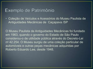 • Coleção de Veículos e Acessórios do Museu Paulista de
Antiguidades Mecânicas de Caçapava /SP
O Museu Paulista de Antiguidades Mecânicas foi fundado
em 1963, quando o governo do Estado de São Paulo
considerou-o de utilidade pública através do Decreto-Lei
no 42.254. O Museu surgiu de uma coleção particular de
automóveis e outras peças mecânicas adquiridas por
Roberto Eduardo Lee, desde 1948.

 