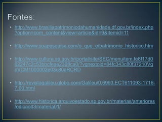 • http://www.brasiliapatrimoniodahumanidade.df.gov.br/index.php
?option=com_content&view=article&id=9&Itemid=11

• http://www.suapesquisa.com/o_que_e/patrimonio_historico.htm
• http://www.cultura.sp.gov.br/portal/site/SEC/menuitem.fe8f17d0
02247c2c53bbcfeae2308ca0/?vgnextoid=84fc343c80f37210Vg
nVCM1000002e03c80aRCRD
• http://revistagalileu.globo.com/Galileu/0,6993,ECT611093-17167,00.html

• http://www.historica.arquivoestado.sp.gov.br/materias/anteriores
/edicao43/materia01/

 