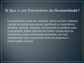 • Um patrimônio pode ser definido como um bem material,
natural ou imóvel que possui significado e importância
artística, cultural, religiosa, documental ou estética para
a sociedade. Estes patrimônios foram construídos ou
produzidos pelas sociedades passadas, por isso
representam uma importante fonte de pesquisa e
preservação cultural.

 