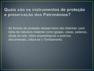 • As formas de proteção desses bens são distintas: para
bens de natureza material como igrejas, casas, palácios,
obras de arte, sítios arqueológicos e acervos
documentais, utiliza-se o Tombamento.

 