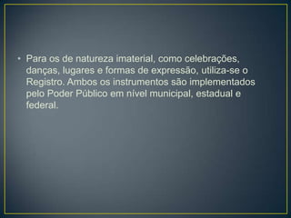 • Para os de natureza imaterial, como celebrações,
danças, lugares e formas de expressão, utiliza-se o
Registro. Ambos os instrumentos são implementados
pelo Poder Público em nível municipal, estadual e
federal.

 