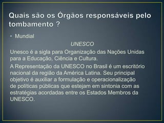 • Mundial
UNESCO
Unesco é a sigla para Organização das Nações Unidas
para a Educação, Ciência e Cultura.
A Representação da UNESCO no Brasil é um escritório
nacional da região da América Latina. Seu principal
objetivo é auxiliar a formulação e operacionalização
de políticas públicas que estejam em sintonia com as
estratégias acordadas entre os Estados Membros da
UNESCO.

 