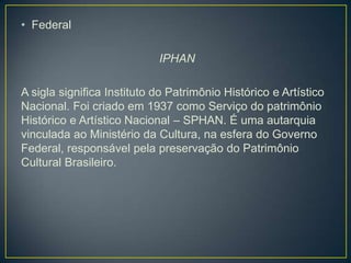 • Federal

IPHAN
A sigla significa Instituto do Patrimônio Histórico e Artístico
Nacional. Foi criado em 1937 como Serviço do patrimônio
Histórico e Artístico Nacional – SPHAN. É uma autarquia
vinculada ao Ministério da Cultura, na esfera do Governo
Federal, responsável pela preservação do Patrimônio
Cultural Brasileiro.

 