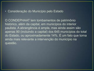 • Consideração do Município pelo Estado
O CONDEPHAAT tem tombamentos de patrimônio
histórico, além da capital, em municípios do interior
paulista. A abrangência é ampla, mas ainda assim são
apenas 90 (incluindo a capital) dos 645 municípios do total
do Estado, ou aproximadamente 14%. É um fato que torna
ainda mais relevante a intervenção do município na
questão.

 