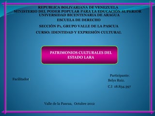 MINISTERIO DEL PODER POPULAR PARA LA EDUCACIÓN SUPERIOR
REPUBLICA BOLIVARIANA DE VENEZUELA
UNIVERSIDAD BICENTENARIA DE ARAGUA
ESCUELA DE DERECHO
SECCIÒN P1, GRUPO VALLE DE LA PASCUA
CURSO: IDENTIDAD Y EXPRESIÓN CULTURAL
Participante:
Belys Ruiz.
C.I 18.834.397
Valle de la Pascua, Octubre 2012
Facilitador:
PATRIMONIOS CULTURALES DEL
ESTADO LARA
 