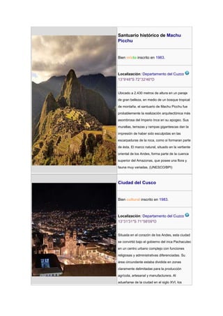 Santuario histórico de Machu
Picchu


Bien mixto inscrito en 1983.



Localización: Departamento del Cuzco
13°9′48″S 72°32′46″O


Ubicado a 2.430 metros de altura en un paraje

de gran belleza, en medio de un bosque tropical

de montaña, el santuario de Machu Picchu fue

probablemente la realización arquitectónica más

asombrosa del Imperio Inca en su apogeo. Sus

murallas, terrazas y rampas gigantescas dan la

impresión de haber sido esculpidas en las

escarpaduras de la roca, como si formaran parte

de ésta. El marco natural, situado en la vertiente

oriental de los Andes, forma parte de la cuenca

superior del Amazonas, que posee una flora y

fauna muy variadas. (UNESCO/BPI)



Ciudad del Cusco


Bien cultural inscrito en 1983.



Localización: Departamento del Cuzco
13°31′31″S 71°58′09″O


Situada en el corazón de los Andes, esta ciudad

se convirtió bajo el gobierno del inca Pachacutec

en un centro urbano complejo con funciones

religiosas y administrativas diferenciadas. Su

área circundante estaba dividida en zonas

claramente delimitadas para la producción

agrícola, artesanal y manufacturera. Al

adueñarse de la ciudad en el siglo XVI, los
 