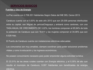 Fuentes y Uso de Energía
La Paz cuenta con 2.706.351 Habitantes Según Datos del INE DEL Censo 2013.
Carabuco cuenta con el 0,93% de este año 2013 que son 25.039 personas distribuidas
entre su capital, san Miguel de yaricoaChaguaya y ambaná como cantones, con una
TASA ANUAL DE CRECIMIENTO DE 3.22%, los hombres componen el 65,94% de toda
la población de Carabuco que son 16.511 y las mujeres componen el 34,06% que son
8.528 Hab.
El Puerto de Carabuco cuenta con instalaciones eléctricas adecuadas
Los comunarios son muy amables, siempre coordinan para poder solucionar problemas
vitales y como la educación y los ingresos económicos.
No poseen conocimiento necesario para poder emprender alguna actividad turística
El 23.31% de las áreas rurales cuentan con Energía eléctrica, y el 0.35% de ello que
resulta al municipio de Carabuco, 9.097 Habitantes son beneficiadas de energía
eléctrica.
 