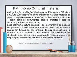 A Organização das Nações Unidas para a Educação, a Ciência e
a Cultura (Unesco) define como Patrimônio Cultural Imaterial as
práticas, representações, expressões, conhecimentos e técnicas
– assim como os instrumentos, objetos, artefatos e espaços
culturais que lhes são associados.
Esse patrimônio cultural imaterial – que se transmite de geração
em geração – é constantemente recriado pelas comunidades e
grupos em função de seu entorno, de sua interação com a
natureza e sua história, e lhes fornece um sentimento de
identidade e de continuidade, contribuindo assim a promover o
respeito pela diversidade cultural e a criatividade humana.
Patrimônio Cultural Imaterial
https://www.youtube.com/watch?v=awBGVUFapOA
 