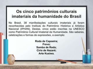 No Brasil, 38 manifestações culturais imateriais já foram
reconhecidas pelo Instituto do Patrimônio Histórico e Artístico
Nacional (IPHAN). Destas, cinco estão inscritas na UNESCO
como Patrimônio Cultural Imaterial da Humanidade. São saberes,
celebrações e formas de expressões, a exemplo:
Roda de Capoeira;
Frevo;
Samba de Roda;
Círio de Nazaré;
Arte Kusiwa.
Os cinco patrimônios culturais
imateriais da humanidade do Brasil
 