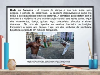 Roda de Capoeira - A mistura de dança e luta tem, entre suas
origens, o período da escravidão. A capoeira desenvolveu-se como rito
social e de solidariedade entre os escravos. A estratégia para lidarem com o
controle e a violência é uma manifestação cultural que reúne canto, toque
dos instrumentos, dança, golpes, jogo, brincadeira, símbolos e rituais
africanos. Na roda de capoeira, os mestres, formados na tradição,
transmitem o saber aos demais. Hoje, um dos símbolos da identidade
brasileira é praticado em mais de 160 países.
https://www.youtube.com/watch?v=pzAJKaDoew8
 