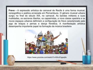 Frevo - A expressão artística do carnaval de Recife é uma forma musical,
coreográfica e poética enraizada em Pernambuco. O gênero musical urbano
surgiu no final do século XIX, no carnaval. As bandas militares e suas
rivalidades, os escravos libertos, os capoeiristas, a nova classe operária e os
novos espaços urbanos definiram a configuração do frevo caracterizado pelo
jogo de braços e pernas e dança frenética. A manifestação artística
desempenha importante papel na formação da música brasileira
https://www.youtube.com/watch?v=6XruFqqeq9o
 